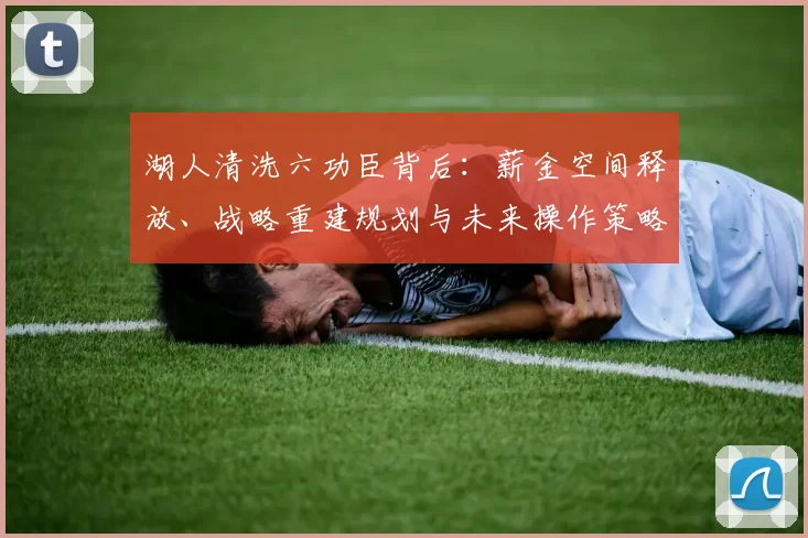 湖人清洗六功臣背后：薪金空间释放、战略重建规划与未来操作策略全解析