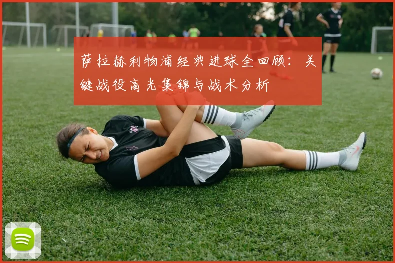 萨拉赫利物浦经典进球全回顾：关键战役高光集锦与战术分析