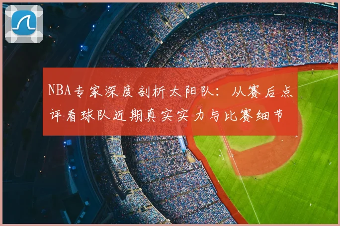 NBA专家深度剖析太阳队：从赛后点评看球队近期真实实力与比赛细节