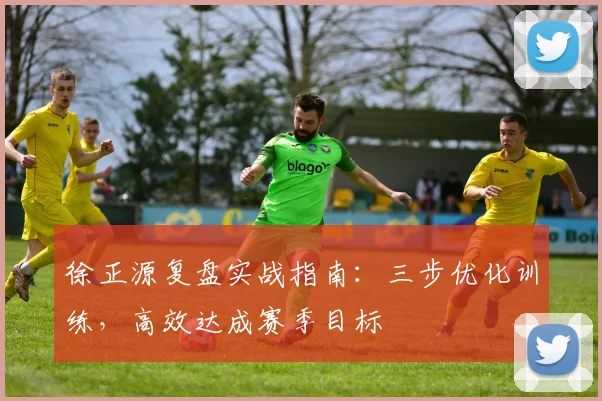 徐正源复盘实战指南：三步优化训练，高效达成赛季目标