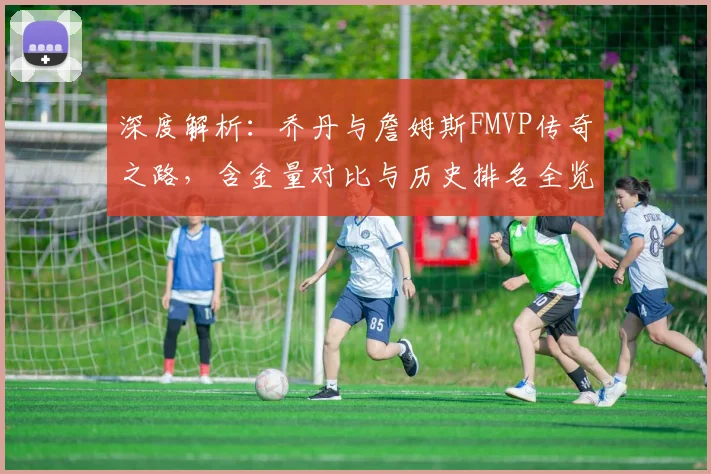 深度解析：乔丹与詹姆斯FMVP传奇之路，含金量对比与历史排名全览