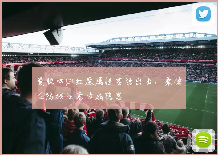 曼联回归红魔属性客场出击，桑德兰防线注意力成隐患