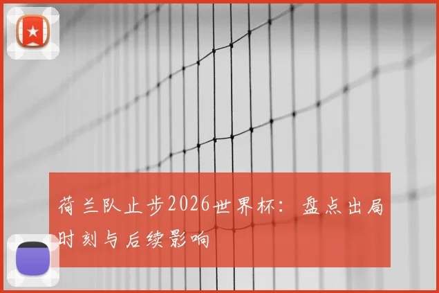 荷兰队止步2026世界杯:盘点出局时刻与后续影响