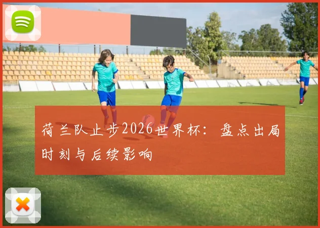 荷兰队止步2026世界杯：盘点出局时刻与后续影响